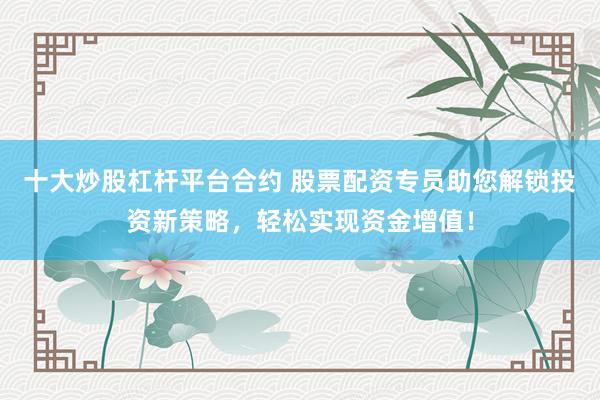 十大炒股杠杆平台合约 股票配资专员助您解锁投资新策略,轻松实现资金增值!