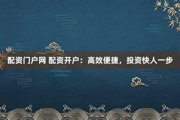 配资门户网 配资开户：高效便捷，投资快人一步