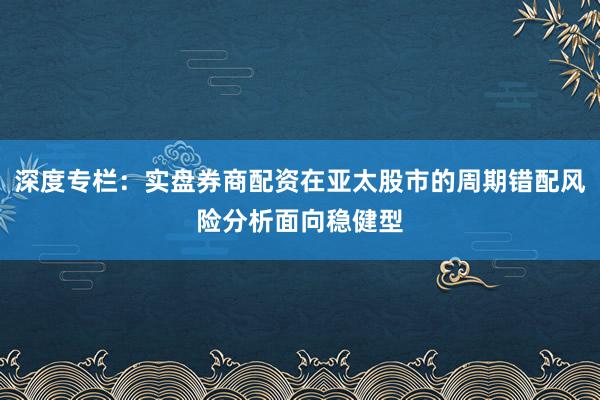 深度专栏：实盘券商配资在亚太股市的周期错配风险分析面向稳健型