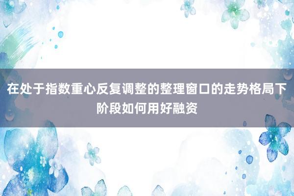 在处于指数重心反复调整的整理窗口的走势格局下阶段如何用好融资
