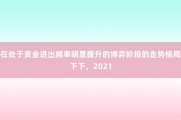 在处于资金进出频率明显提升的博弈阶段的走势格局下下，2021