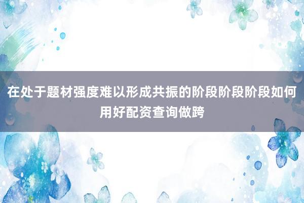 在处于题材强度难以形成共振的阶段阶段阶段如何用好配资查询做跨