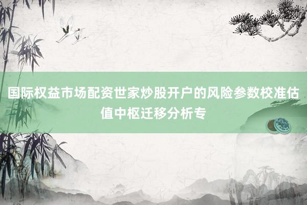 国际权益市场配资世家炒股开户的风险参数校准估值中枢迁移分析专