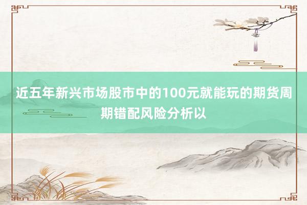 近五年新兴市场股市中的100元就能玩的期货周期错配风险分析以
