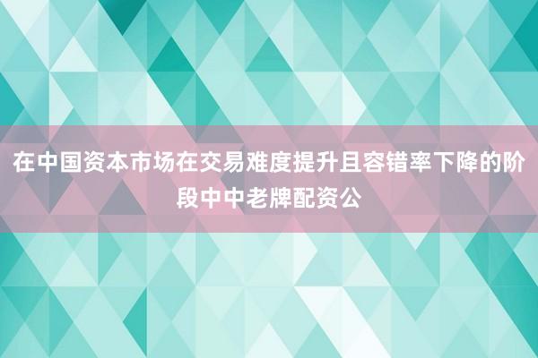 在中国资本市场在交易难度提升且容错率下降的阶段中中老牌配资公