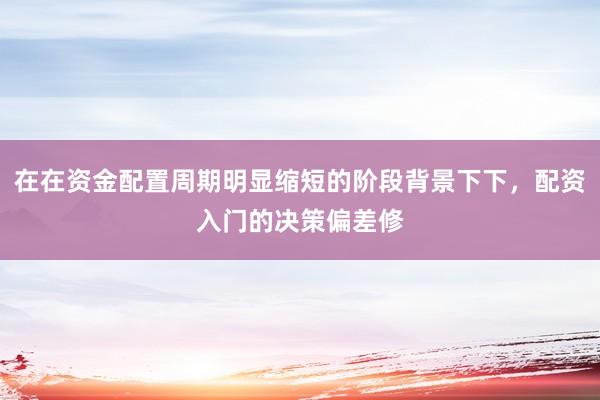 在在资金配置周期明显缩短的阶段背景下下，配资入门的决策偏差修