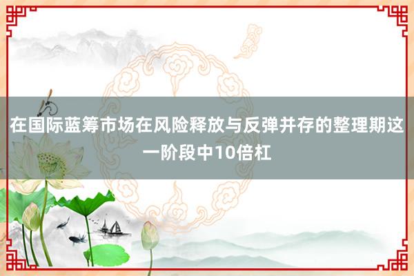 在国际蓝筹市场在风险释放与反弹并存的整理期这一阶段中10倍杠