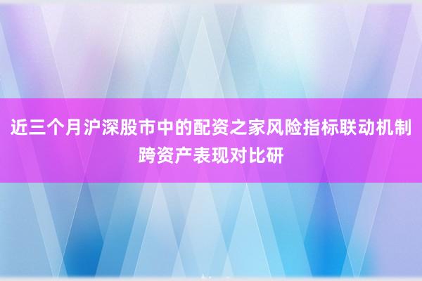 近三个月沪深股市中的配资之家风险指标联动机制跨资产表现对比研