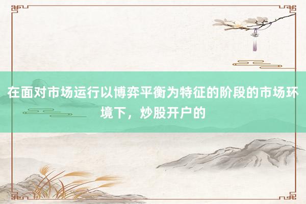 在面对市场运行以博弈平衡为特征的阶段的市场环境下，炒股开户的