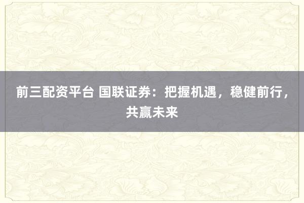 前三配资平台 国联证券：把握机遇，稳健前行，共赢未来