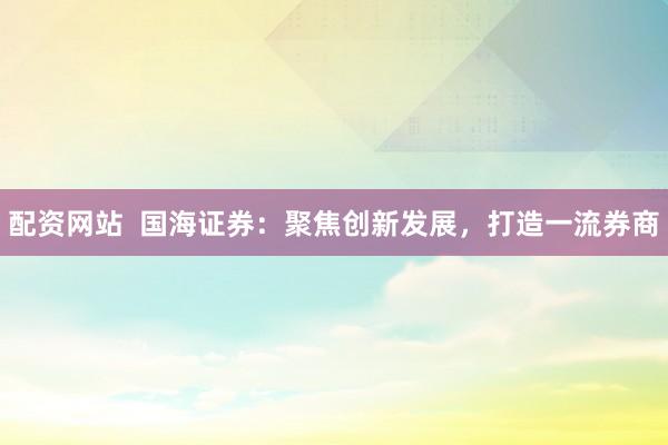 配资网站  国海证券：聚焦创新发展，打造一流券商