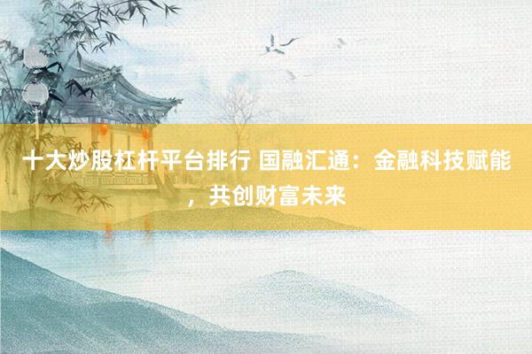 十大炒股杠杆平台排行 国融汇通：金融科技赋能，共创财富未来