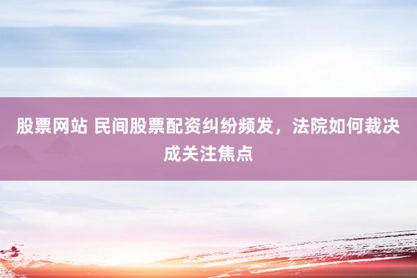 股票网站 民间股票配资纠纷频发，法院如何裁决成关注焦点