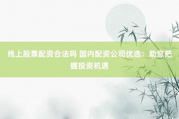 线上股票配资合法吗 国内配资公司优选：助您把握投资机遇