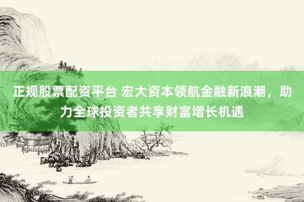 正规股票配资平台 宏大资本领航金融新浪潮，助力全球投资者共享财富增长机遇