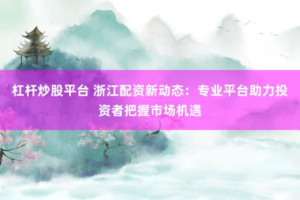 杠杆炒股平台 浙江配资新动态：专业平台助力投资者把握市场机遇