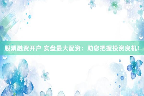 股票融资开户 实盘最大配资：助您把握投资良机！