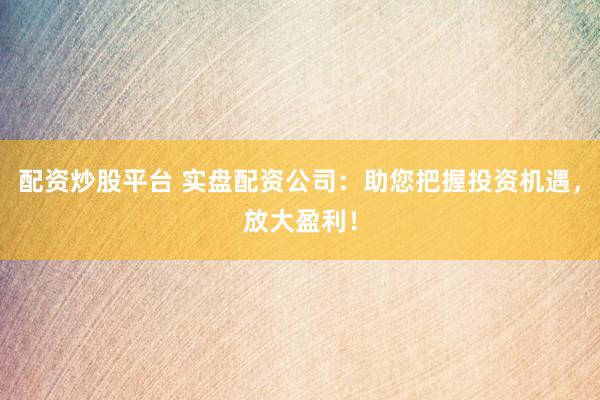 配资炒股平台 实盘配资公司：助您把握投资机遇，放大盈利！