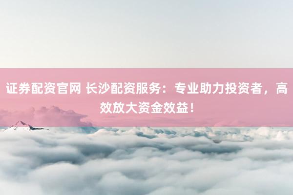 证券配资官网 长沙配资服务：专业助力投资者，高效放大资金效益！