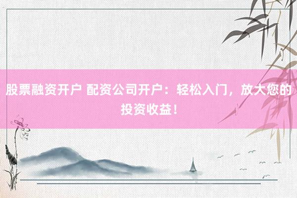 股票融资开户 配资公司开户:轻松入门,放大您的投资收益!