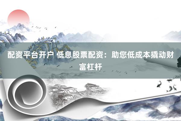 配资平台开户 低息股票配资：助您低成本撬动财富杠杆