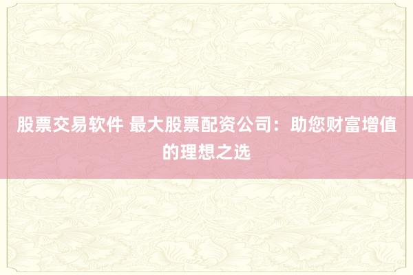股票交易软件 最大股票配资公司：助您财富增值的理想之选