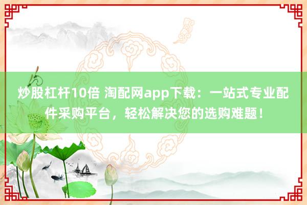 炒股杠杆10倍 淘配网app下载：一站式专业配件采购平台，轻松解决您的选购难题！