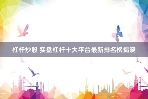 杠杆炒股 实盘杠杆十大平台最新排名榜揭晓