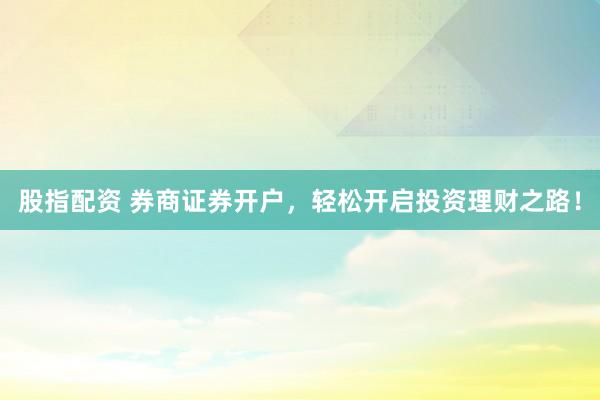 股指配资 券商证券开户，轻松开启投资理财之路！