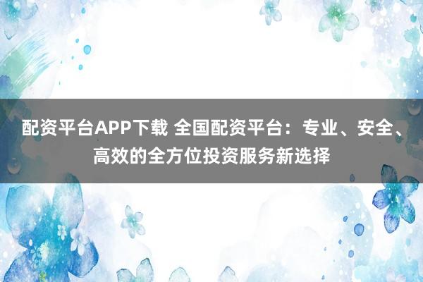 配资平台APP下载 全国配资平台：专业、安全、高效的全方位投资服务新选择