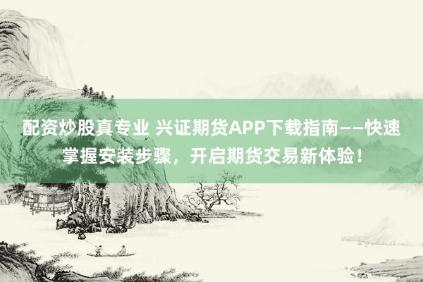 配资炒股真专业 兴证期货APP下载指南——快速掌握安装步骤，开启期货交易新体验！