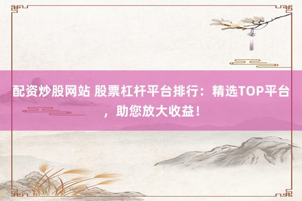 配资炒股网站 股票杠杆平台排行:精选TOP平台,助您放大收益!