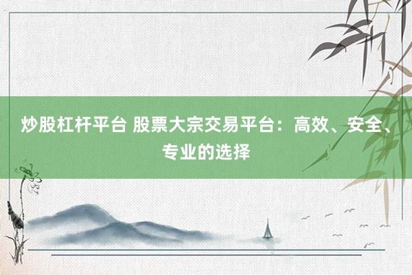 炒股杠杆平台 股票大宗交易平台：高效、安全、专业的选择