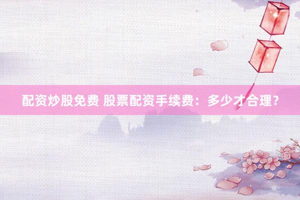 配资炒股免费 股票配资手续费:多少才合理?