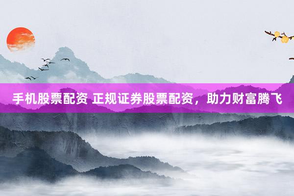 手机股票配资 正规证券股票配资，助力财富腾飞