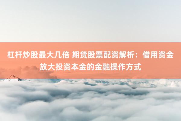 杠杆炒股最大几倍 期货股票配资解析：借用资金放大投资本金的金融操作方式