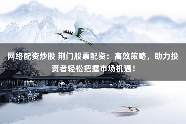 网络配资炒股 荆门股票配资：高效策略，助力投资者轻松把握市场机遇！