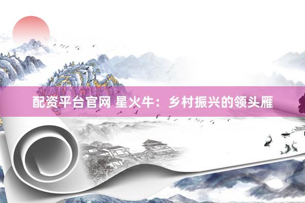 配资平台官网 星火牛：乡村振兴的领头雁