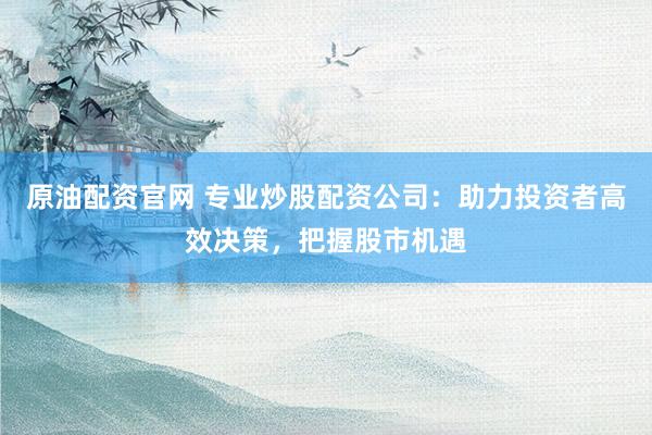 原油配资官网 专业炒股配资公司：助力投资者高效决策，把握股市机遇