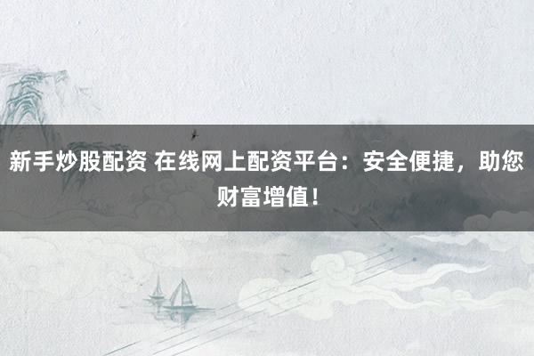 新手炒股配资 在线网上配资平台：安全便捷，助您财富增值！