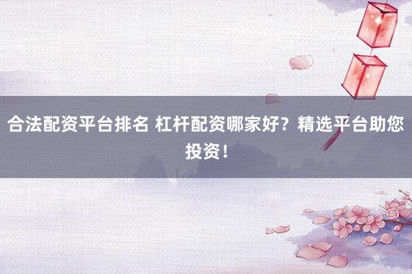 合法配资平台排名 杠杆配资哪家好？精选平台助您投资！