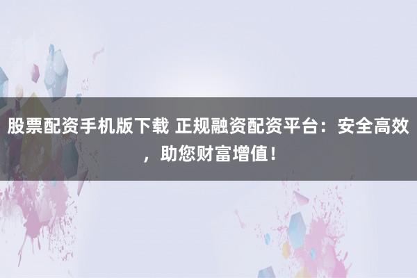 股票配资手机版下载 正规融资配资平台：安全高效，助您财富增值！