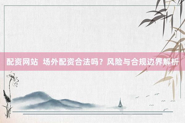 配资网站  场外配资合法吗？风险与合规边界解析