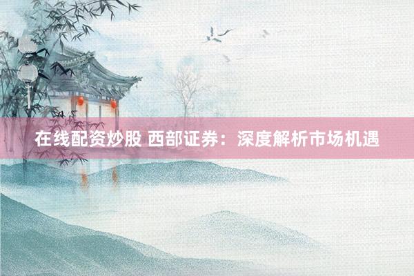 在线配资炒股 西部证券：深度解析市场机遇