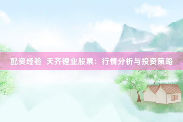 配资经验  天齐锂业股票：行情分析与投资策略