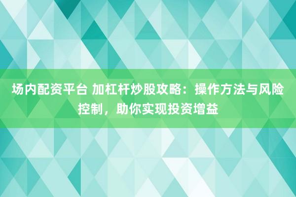 场内配资平台 加杠杆炒股攻略：操作方法与风险控制，助你实现投资增益