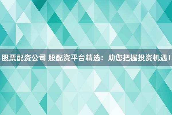 股票配资公司 股配资平台精选：助您把握投资机遇！