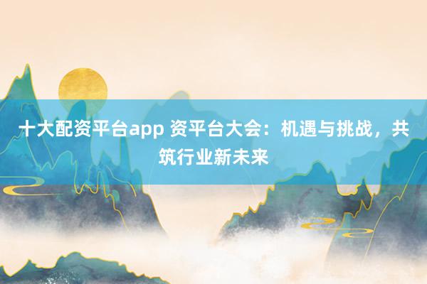 十大配资平台app 资平台大会：机遇与挑战，共筑行业新未来