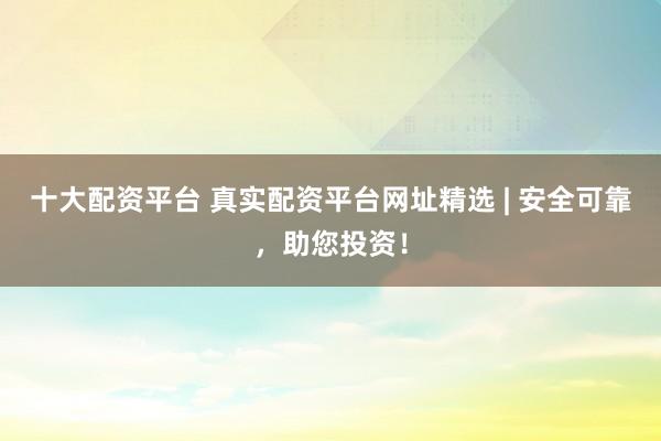 十大配资平台 真实配资平台网址精选 | 安全可靠，助您投资！