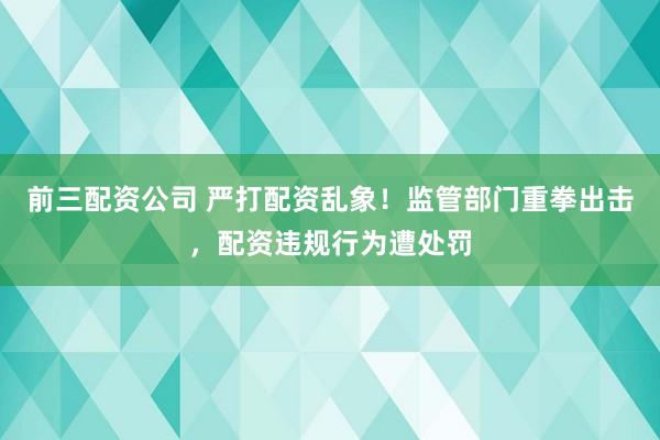 前三配资公司 严打配资乱象！监管部门重拳出击，配资违规行为遭处罚
